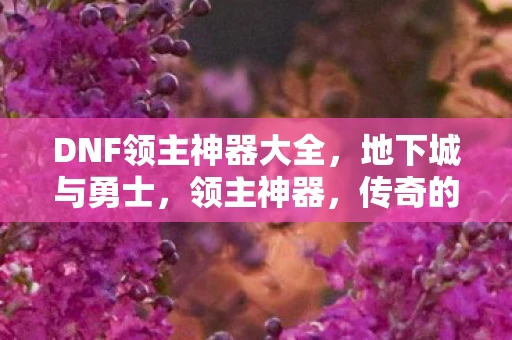 DNF领主神器大全,地下城与勇士,领主神器,传奇的铸造 DNF领主神器大全,地下城与勇士,领主神器,传奇的铸造