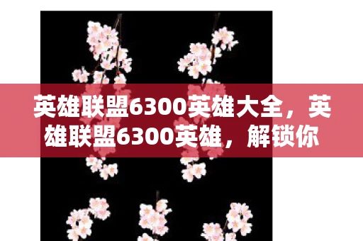 英雄联盟6300英雄大全,英雄联盟6300英雄,解锁你的终极游戏角色 英雄联盟6300英雄大全,英雄联盟6300英雄,解锁你的终极游戏角色
