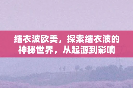 结衣波欧美,探索结衣波的神秘世界,从起源到影响 结衣波欧美,探索结衣波的神秘世界,从起源到影响