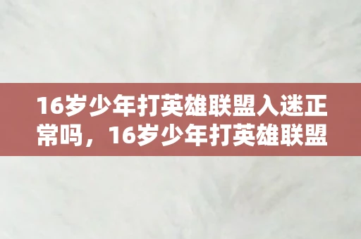 16岁少年打英雄联盟入迷正常吗,16岁少年打英雄联盟入迷,游戏成瘾背后的家庭与心理挑战 16岁少年打英雄联盟入迷正常吗,16岁少年打英雄联盟入迷,游戏成瘾背后的家庭与心理挑战