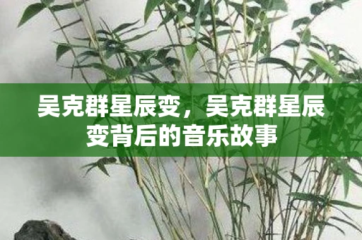 吴克群星辰变,吴克群星辰变背后的音乐故事 吴克群星辰变,吴克群星辰变背后的音乐故事