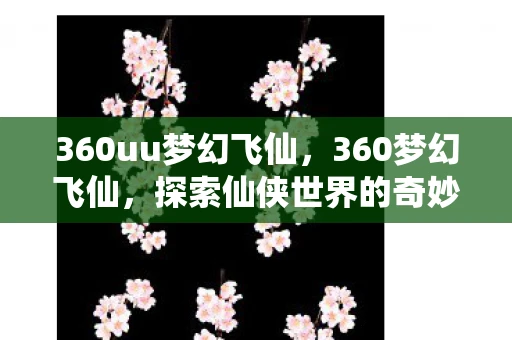 360uu梦幻飞仙,360梦幻飞仙,探索仙侠世界的奇妙之旅 360uu梦幻飞仙,360梦幻飞仙,探索仙侠世界的奇妙之旅