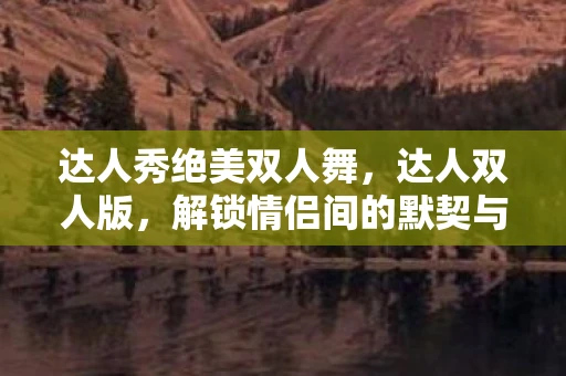 达人秀绝美双人舞，达人双人版，解锁情侣间的默契与乐趣