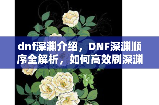 dnf深渊介绍,DNF深渊顺序全解析,如何高效刷深渊,获取心仪装备 dnf深渊介绍,DNF深渊顺序全解析,如何高效刷深渊,获取心仪装备
