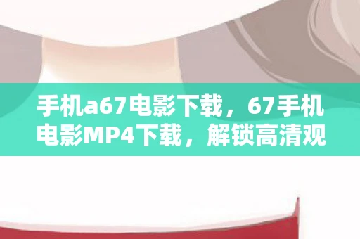 手机a67电影下载,67手机电影MP4下载,解锁高清观影新体验 手机a67电影下载,67手机电影MP4下载,解锁高清观影新体验