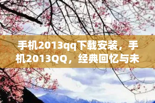 手机2013qq下载安装，手机2013QQ，经典回忆与未来展望