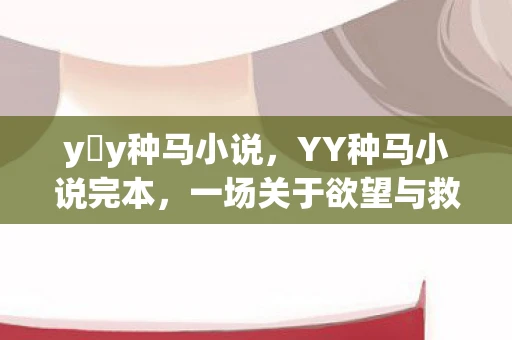 y y种马小说，YY种马小说完本，一场关于欲望与救赎的奇幻之旅
