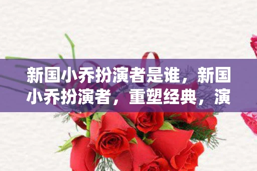 新国小乔扮演者是谁，新国小乔扮演者，重塑经典，演绎传奇