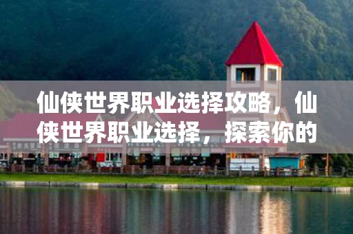 仙侠世界职业选择攻略，仙侠世界职业选择，探索你的修真之路