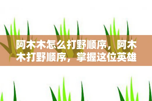 阿木木怎么打野顺序,阿木木打野顺序,掌握这位英雄的节奏与策略 阿木木怎么打野顺序,阿木木打野顺序,掌握这位英雄的节奏与策略
