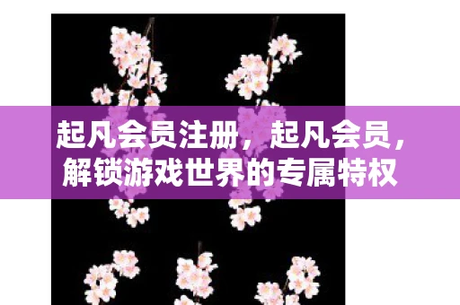 起凡会员注册，起凡会员，解锁游戏世界的专属特权