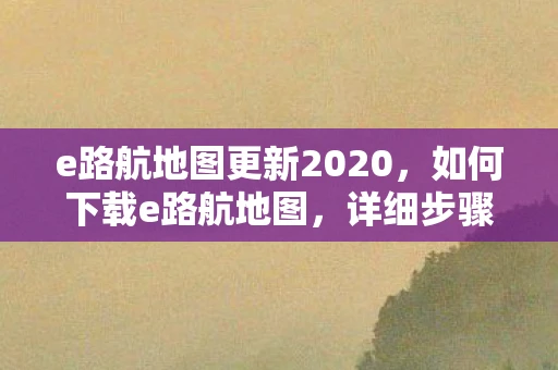 e路航地图更新2020,如何下载e路航地图,详细步骤与注意事项 e路航地图更新2020,如何下载e路航地图,详细步骤与注意事项