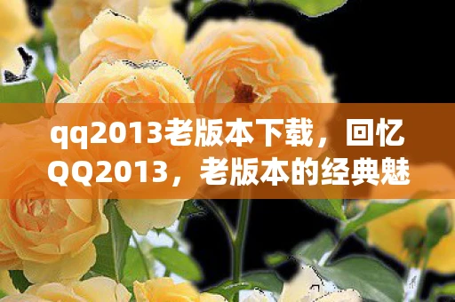 qq2013老版本下载，回忆QQ2013，老版本的经典魅力与情怀