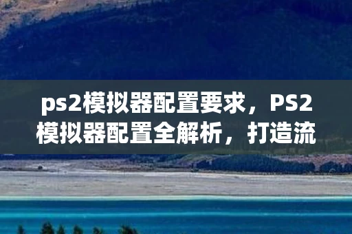 ps2模拟器配置要求,PS2模拟器配置全解析,打造流畅游戏体验 ps2模拟器配置要求,PS2模拟器配置全解析,打造流畅游戏体验