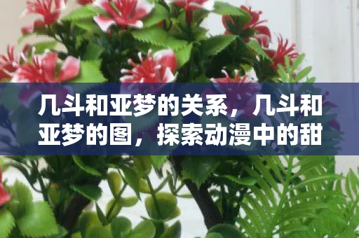 几斗和亚梦的关系,几斗和亚梦的图,探索动漫中的甜蜜与苦涩 几斗和亚梦的关系,几斗和亚梦的图,探索动漫中的甜蜜与苦涩