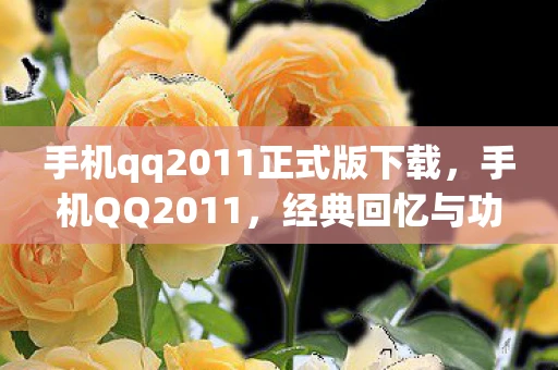 手机qq2011正式版下载,手机QQ2011,经典回忆与功能变迁 手机qq2011正式版下载,手机QQ2011,经典回忆与功能变迁