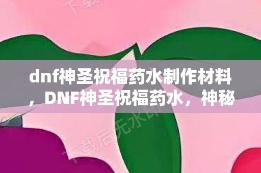 dnf神圣祝福药水制作材料，DNF神圣祝福药水，神秘药剂的传奇故事