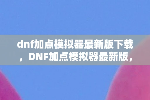 dnf加点模拟器最新版下载，DNF加点模拟器最新版，打造个性化角色，提升战斗效率