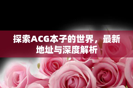 探索ACG本子的世界，最新地址与深度解析