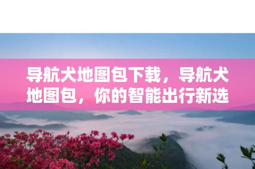 导航犬地图包下载,导航犬地图包,你的智能出行新选择 导航犬地图包下载,导航犬地图包,你的智能出行新选择