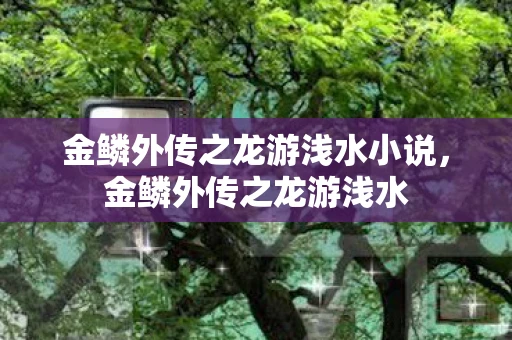 金鳞外传之龙游浅水小说,金鳞外传之龙游浅水 金鳞外传之龙游浅水小说,金鳞外传之龙游浅水