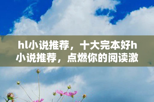 hl小说推荐,十大完本好h小说推荐,点燃你的阅读激情 hl小说推荐,十大完本好h小说推荐,点燃你的阅读激情