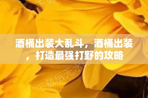 酒桶出装大乱斗,酒桶出装,打造最强打野的攻略 酒桶出装大乱斗,酒桶出装,打造最强打野的攻略