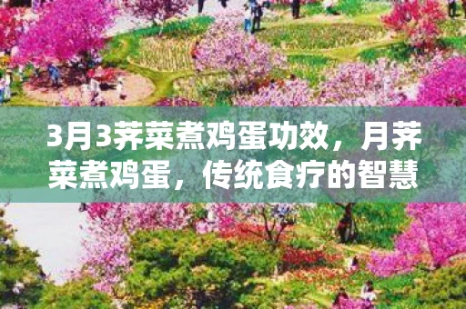 3月3荠菜煮鸡蛋功效,月荠菜煮鸡蛋,传统食疗的智慧结晶 3月3荠菜煮鸡蛋功效,月荠菜煮鸡蛋,传统食疗的智慧结晶
