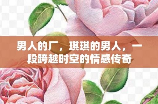 男人的厂,琪琪的男人,一段跨越时空的情感传奇 男人的厂,琪琪的男人,一段跨越时空的情感传奇