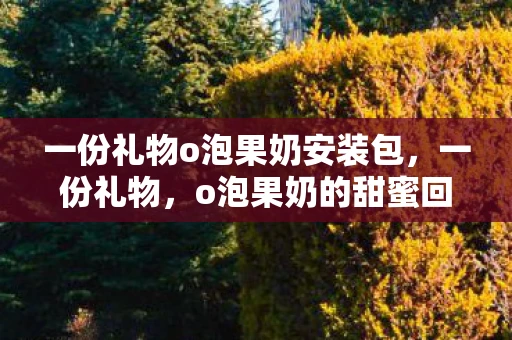 一份礼物o泡果奶安装包,一份礼物,o泡果奶的甜蜜回忆 一份礼物o泡果奶安装包,一份礼物,o泡果奶的甜蜜回忆