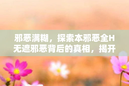 邪恶满糊，探索本邪恶全H无遮邪恶背后的真相，揭开网络谣言的迷雾
