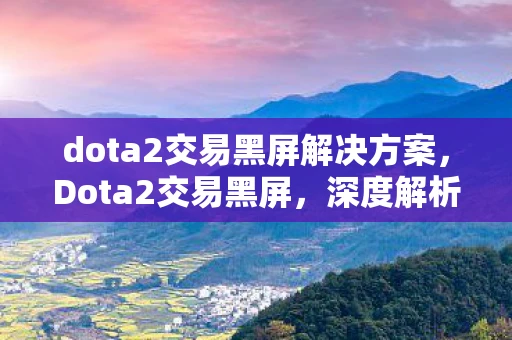 dota2交易黑屏解决方案，Dota2交易黑屏，深度解析与解决方案