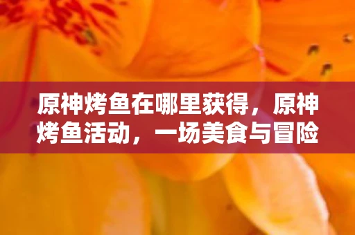 原神烤鱼在哪里获得,原神烤鱼活动,一场美食与冒险的奇妙邂逅 原神烤鱼在哪里获得,原神烤鱼活动,一场美食与冒险的奇妙邂逅