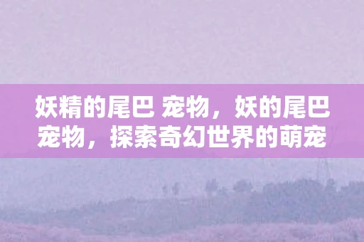 妖精的尾巴 宠物,妖的尾巴宠物,探索奇幻世界的萌宠之旅 妖精的尾巴 宠物,妖的尾巴宠物,探索奇幻世界的萌宠之旅