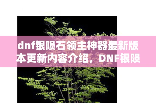 dnf银陨石领主神器最新版本更新内容介绍,DNF银陨石,打造你的专属神器 dnf银陨石领主神器最新版本更新内容介绍,DNF银陨石,打造你的专属神器