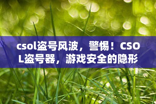 csol盗号风波,警惕!CSOL盗号器,游戏安全的隐形威胁 csol盗号风波,警惕!CSOL盗号器,游戏安全的隐形威胁