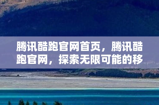 腾讯酷跑官网首页，腾讯酷跑官网，探索无限可能的移动娱乐新平台