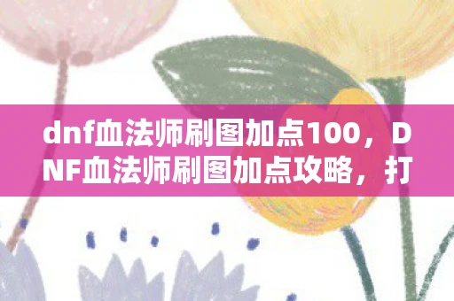 dnf血法师刷图加点100,DNF血法师刷图加点攻略,打造高效战斗力的关键 dnf血法师刷图加点100,DNF血法师刷图加点攻略,打造高效战斗力的关键