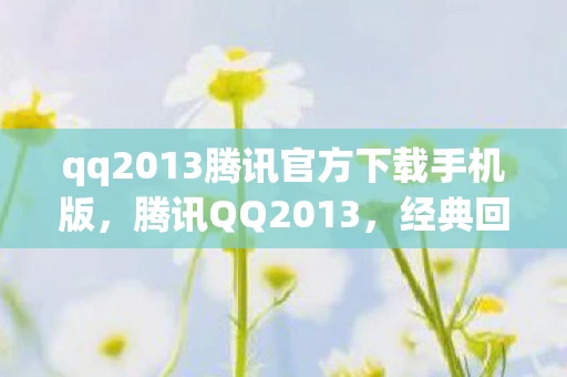 qq2013腾讯官方下载手机版，腾讯QQ2013，经典回忆与现代科技的交汇