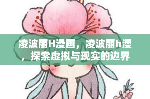 凌波丽H漫画,凌波丽h漫,探索虚拟与现实的边界 凌波丽H漫画,凌波丽h漫,探索虚拟与现实的边界