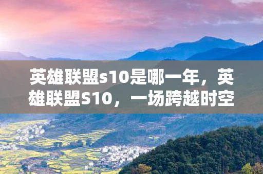 英雄联盟s10是哪一年,英雄联盟S10,一场跨越时空的电竞盛宴 英雄联盟s10是哪一年,英雄联盟S10,一场跨越时空的电竞盛宴