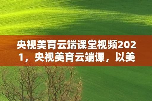 央视美育云端课堂视频2021,央视美育云端课,以美育人,点亮未来 央视美育云端课堂视频2021,央视美育云端课,以美育人,点亮未来