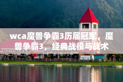 wca魔兽争霸3历届冠军,魔兽争霸3,经典战役与战术解析 wca魔兽争霸3历届冠军,魔兽争霸3,经典战役与战术解析