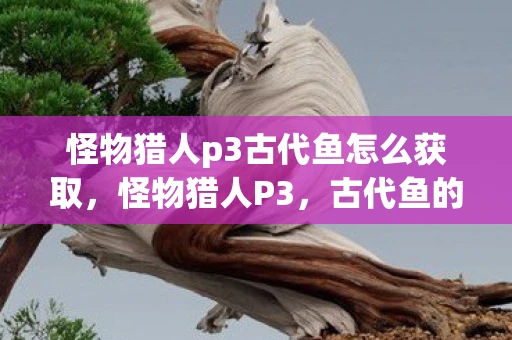 怪物猎人p3古代鱼怎么获取,怪物猎人P3,古代鱼的神秘传说 怪物猎人p3古代鱼怎么获取,怪物猎人P3,古代鱼的神秘传说