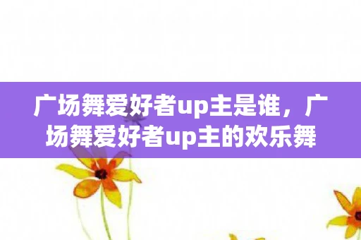 广场舞爱好者up主是谁，广场舞爱好者up主的欢乐舞台