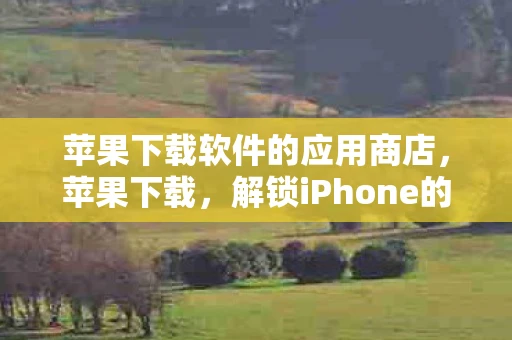 苹果下载软件的应用商店,苹果下载,解锁iPhone的无限可能 苹果下载软件的应用商店,苹果下载,解锁iPhone的无限可能