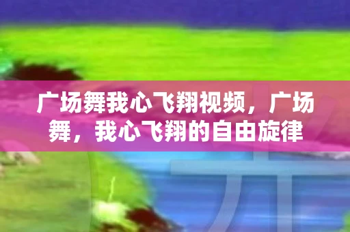 广场舞我心飞翔视频,广场舞,我心飞翔的自由旋律 广场舞我心飞翔视频,广场舞,我心飞翔的自由旋律