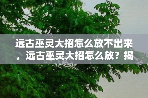 远古巫灵大招怎么放不出来，远古巫灵大招怎么放？揭秘王者荣耀中的终极奥义