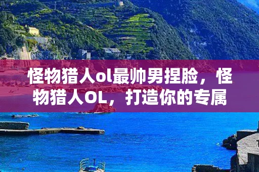 怪物猎人ol最帅男捏脸,怪物猎人OL,打造你的专属角色,探索无限可能 怪物猎人ol最帅男捏脸,怪物猎人OL,打造你的专属角色,探索无限可能