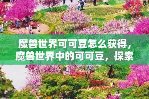 魔兽世界可可豆怎么获得，魔兽世界中的可可豆，探索游戏中的神秘食材